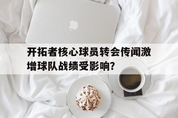 开拓者核心球员转会传闻激增球队战绩受影响？的简单介绍
