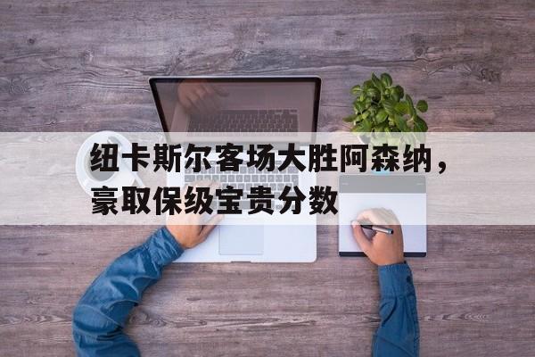 纽卡斯尔客场大胜阿森纳，豪取保级宝贵分数的简单介绍