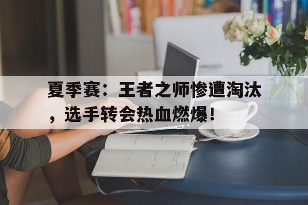 夏季赛：王者之师惨遭淘汰，选手转会热血燃爆！