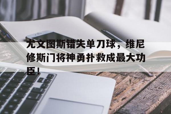 尤文图斯错失单刀球，维尼修斯门将神勇扑救成最大功臣！尤文图斯11维罗纳
